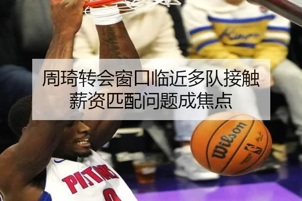 周琦转会窗口临近多队接触 薪资匹配问题成焦点